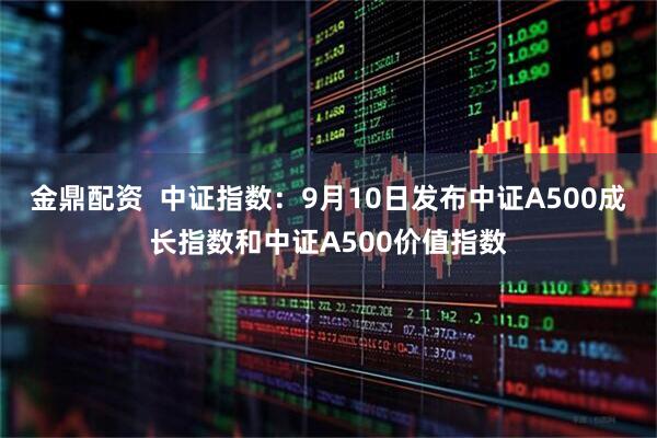 金鼎配资  中证指数：9月10日发布中证A500成长指数和中证A500价值指数