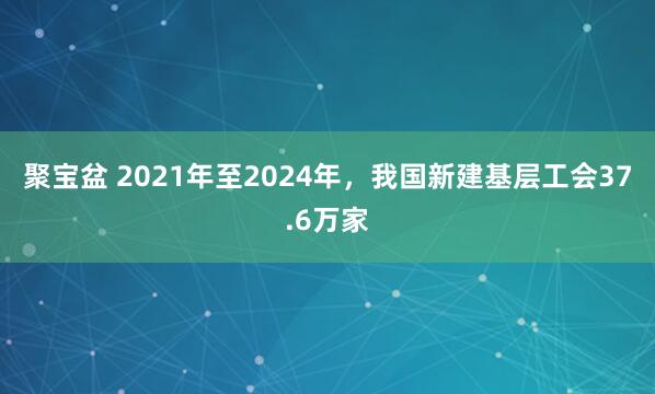 聚宝盆 2021年至2024年，我国新建基层工会37.6万家
