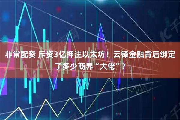 非常配资 斥资3亿押注以太坊！云锋金融背后绑定了多少商界“大佬”？