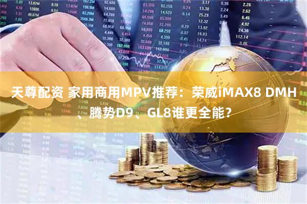 天尊配资 家用商用MPV推荐：荣威iMAX8 DMH、腾势D9、GL8谁更全能？