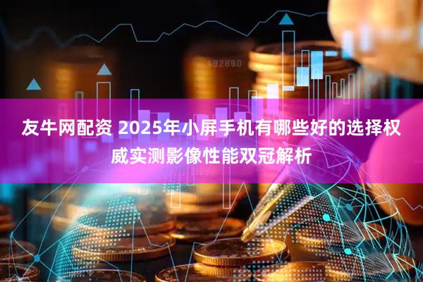 友牛网配资 2025年小屏手机有哪些好的选择权威实测影像性能双冠解析
