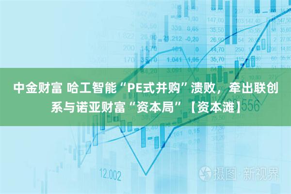 中金财富 哈工智能“PE式并购”溃败，牵出联创系与诺亚财富“资本局”【资本滩】