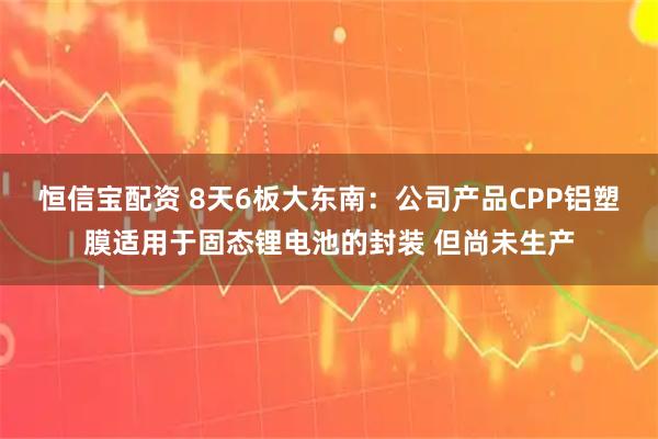 恒信宝配资 8天6板大东南：公司产品CPP铝塑膜适用于固态锂电池的封装 但尚未生产