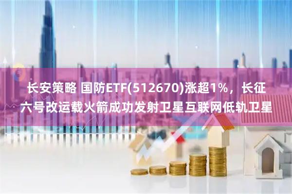 长安策略 国防ETF(512670)涨超1%，长征六号改运载火箭成功发射卫星互联网低轨卫星