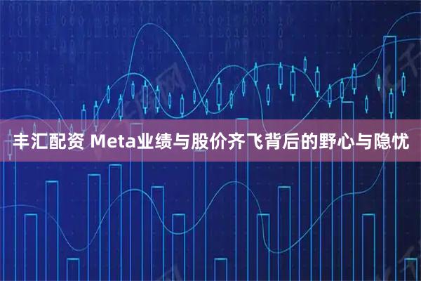 丰汇配资 Meta业绩与股价齐飞背后的野心与隐忧