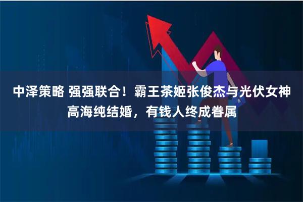 中泽策略 强强联合！霸王茶姬张俊杰与光伏女神高海纯结婚，有钱人终成眷属