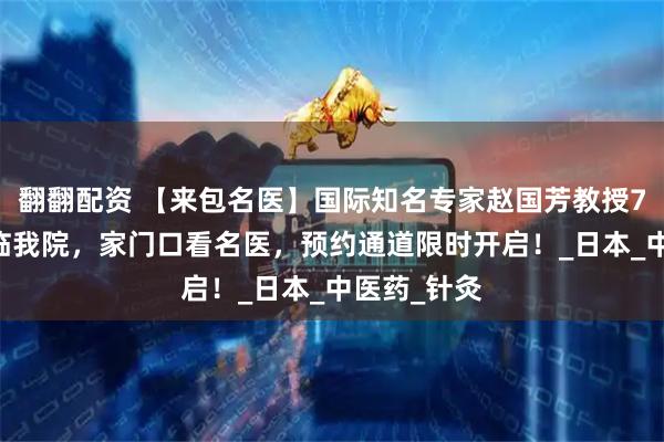 翻翻配资 【来包名医】国际知名专家赵国芳教授7月24日亲临我院，家门口看名医，预约通道限时开启！_日本_中医药_针灸