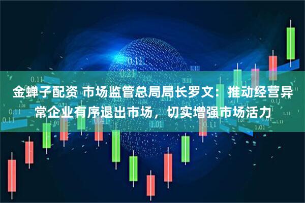 金蝉子配资 市场监管总局局长罗文：推动经营异常企业有序退出市场，切实增强市场活力