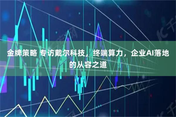 金牌策略 专访戴尔科技，终端算力，企业AI落地的从容之道