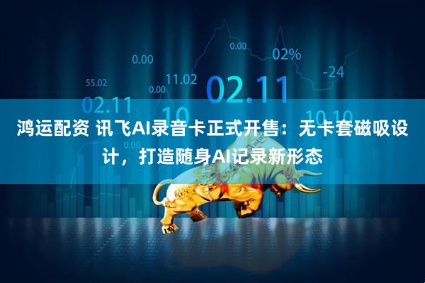 鸿运配资 讯飞AI录音卡正式开售：无卡套磁吸设计，打造随身AI记录新形态