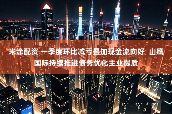 米涂配资 一季度环比减亏叠加现金流向好 山鹰国际持续推进债务优化主业提质
